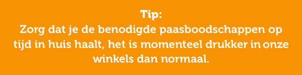 Tip: Zorg dat je de benodigde paasboodschappen op tijd in huis haalt, het is momenteel drukker in onze winkels dan normaal.