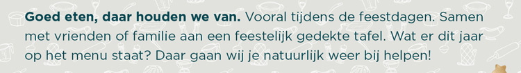 Goed eten, daar houden we van. Vooral tijdens de feestdagen. Samen met vrienden of familie aan een feestelijk gedekte tafel. Wat er dit jaar op het menu staat? Daar gaan wij je natuurlijk weer bij helpen!