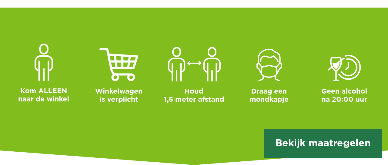 Kom ALLEEN naar de winkel | Winkelwagen is verplicht | Houd 1,5 meter afstand | Draag een mondkapje | Geen alcohol na 20:00 uur | Bekijk maatregelen