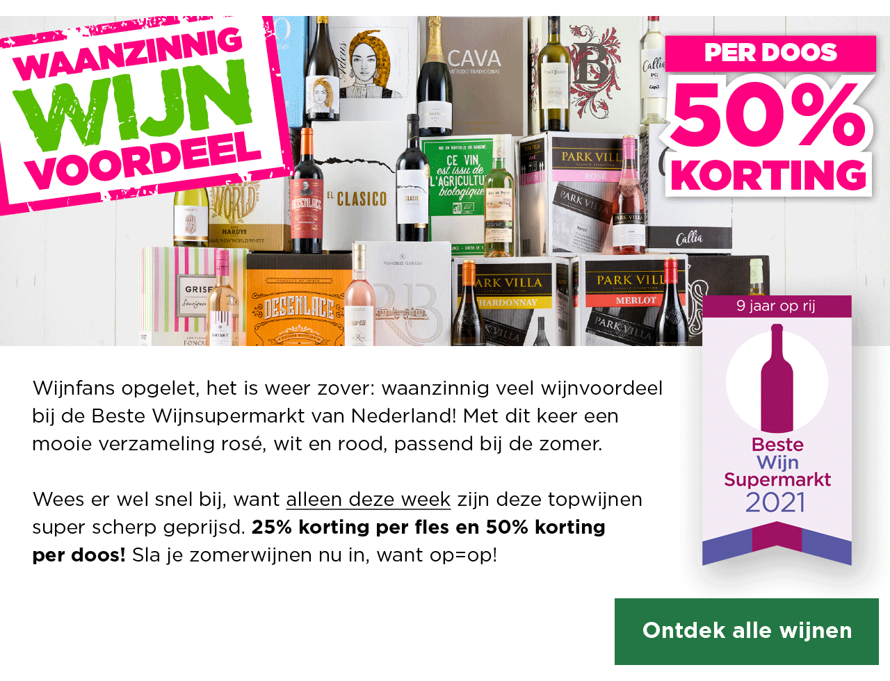 Waanzinnig Wijn Voordeel | PER DOOS 50% KORTING | Wijnfans opgelet, het is weer zover: waanzinnig veel wijnvoordeel bij de Beste Wijnsupermarkt van Nederland! Met dit keer een mooie verzameling rosé, wit en rood, passend bij de zomer. | Wees er wel snel bij, want alleen deze week zijn deze topwijnen super scherp geprijsd. 25% korting per fles en 50% korting per doos! Sla je zomerwijnen nu in, want op=op! | Ontdek alle wijnen