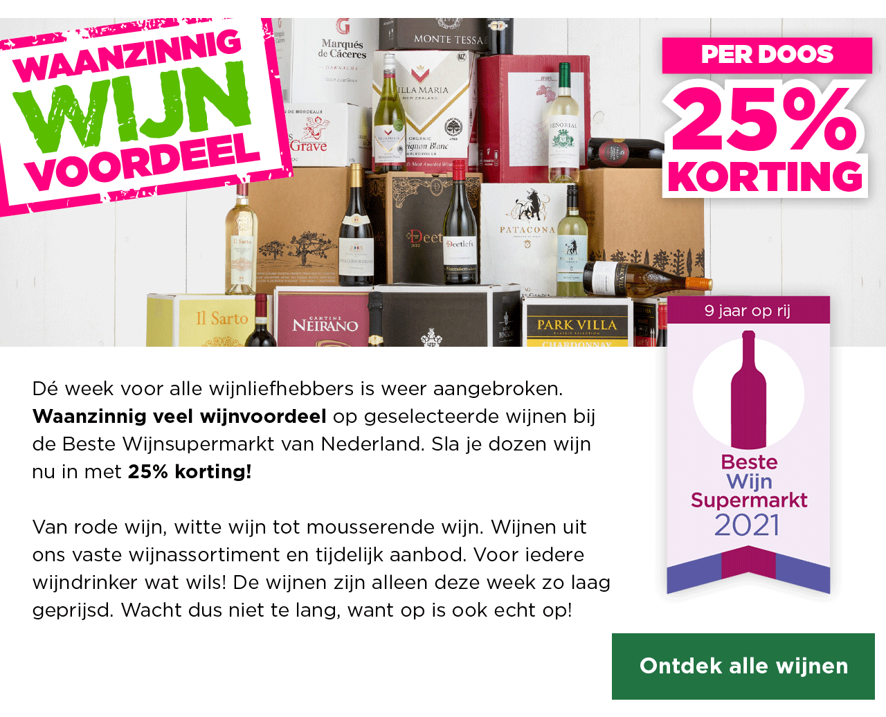 Waanzinnig Wijn Voordeel | PER DOOS 25% KORTING | Dé week voor alle wijnliefhebbers is weer aangebroken. Waanzinnig veel wijnvoordeel op geselecteerde wijnen bij de Beste Wijnsupermarkt van Nederland. Sla je dozen wijn nu in met 25% korting! Van rode wijn, witte wijn tot mousserende wijn. Wijnen uit ons vaste wijnassortiment en tijdelijk aanbod. Voor iedere wijndrinker wat wils! De wijnen zijn alleen deze week zo laag geprijsd. Wacht dus niet te lang, want op is ook echt op! | Ontdek alle wijnen