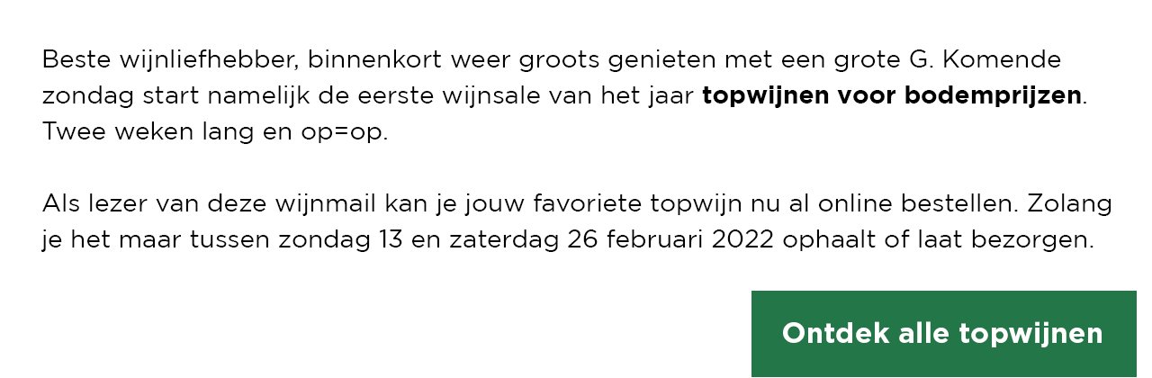 Beste wijnliefhebber, binnenkort weer groots genieten met een grote G. Komende zondag start namelijk de eerste wijnsale van het jaar topwijnen voor bodemprijzen. Twee weken lang en op=op. | Als lezer van deze wijnmail kan je jouw favoriete topwijn nu al online bestellen. Zolang je het maar tussen zondag 13 en zaterdag 26 februari 2022 ophaalt of laat bezorgen. | Ontdek alle topwijnen