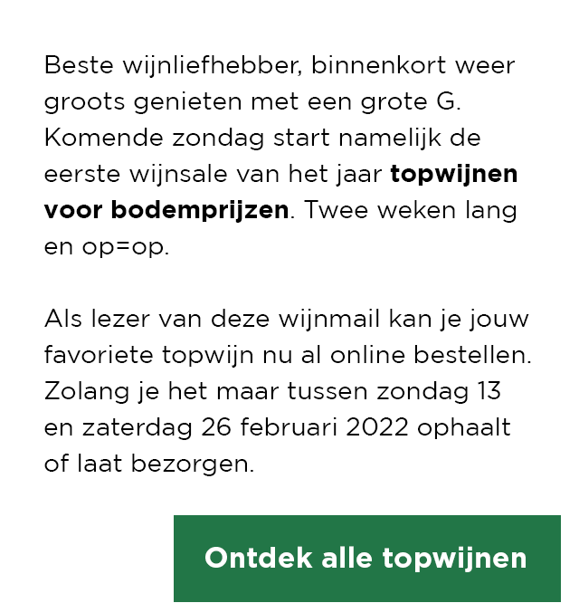 Beste wijnliefhebber, binnenkort weer groots genieten met een grote G. Komende zondag start namelijk de eerste wijnsale van het jaar topwijnen voor bodemprijzen. Twee weken lang en op=op. | Als lezer van deze wijnmail kan je jouw favoriete topwijn nu al online bestellen. Zolang je het maar tussen zondag 13 en zaterdag 26 februari 2022 ophaalt of laat bezorgen. | Ontdek alle topwijnen