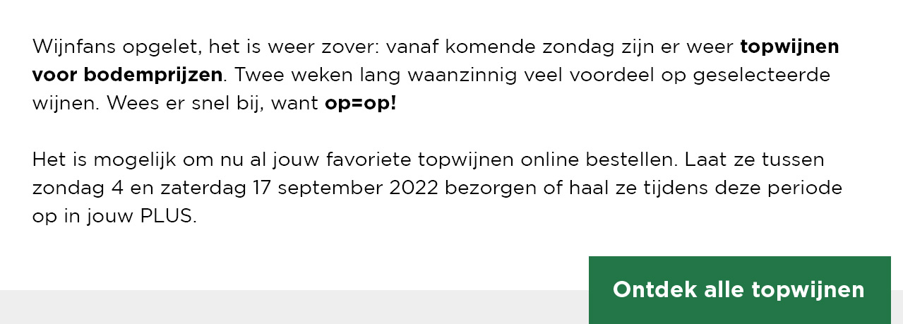 Wijnfans opgelet, het is weer zover: vanaf komende zondag zijn er weer topwijnen voor bodemprijzen. Twee weken lang waanzinnig veel voordeel op geselecteerde wijnen. Wees er snel bij, want op=op! Het is mogelijk om nu al jouw favoriete topwijnen online bestellen. Laat ze tussenzondag 4 en zaterdag 17 september 2022 bezorgen of haal ze tijdens deze periode op in jouw PLUS. | Ontdek alle topwijnen