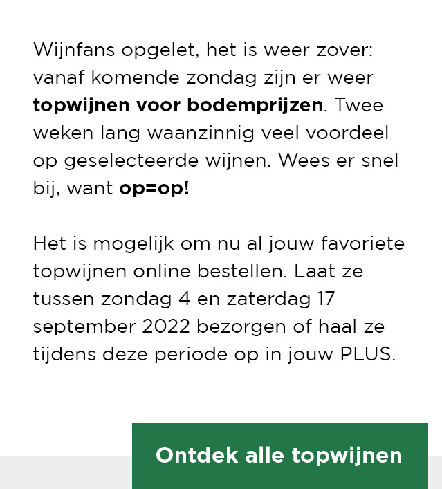 Wijnfans opgelet, het is weer zover: vanaf komende zondag zijn er weer topwijnen voor bodemprijzen. Twee weken lang waanzinnig veel voordeel op geselecteerde wijnen. Wees er snel bij, want op=op! Het is mogelijk om nu al jouw favoriete topwijnen online bestellen. Laat ze tussenzondag 4 en zaterdag 17 september 2022 bezorgen of haal ze tijdens deze periode op in jouw PLUS. | Ontdek alle topwijnen
