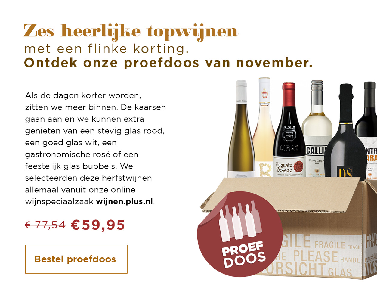 Zes heerlijke topwijnen met een flinke korting. Ontdek onze proefdoos van november. Bestel proefdoos: Van 77,54 voor 59,95