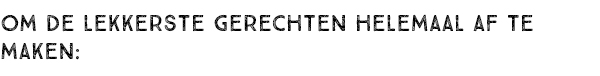 OM DE LEKKERSTE GERECHTEN HELEMAAL AF TE MAKEN: