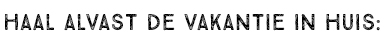 HAAL ALVAST DE VAKANTIE IN HUIS: